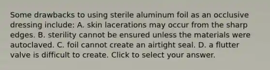 Some drawbacks to using sterile aluminum foil as an occlusive dressing​ include: A. skin lacerations may occur from the sharp edges. B. sterility cannot be ensured unless the materials were autoclaved. C. foil cannot create an airtight seal. D. a flutter valve is difficult to create. Click to select your answer.