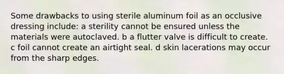 Some drawbacks to using sterile aluminum foil as an occlusive dressing include: a sterility cannot be ensured unless the materials were autoclaved. b a flutter valve is difficult to create. c foil cannot create an airtight seal. d skin lacerations may occur from the sharp edges.