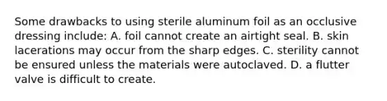 Some drawbacks to using sterile aluminum foil as an occlusive dressing​ include: A. foil cannot create an airtight seal. B. skin lacerations may occur from the sharp edges. C. sterility cannot be ensured unless the materials were autoclaved. D. a flutter valve is difficult to create.