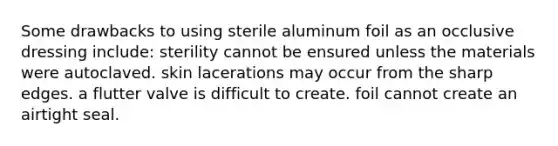 Some drawbacks to using sterile aluminum foil as an occlusive dressing include: sterility cannot be ensured unless the materials were autoclaved. skin lacerations may occur from the sharp edges. a flutter valve is difficult to create. foil cannot create an airtight seal.