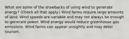 What are some of the drawbacks of using wind to generate energy? (Check all that apply.) Wind farms require large amounts of land. Wind speeds are variable and may not always be enough to generate power. Wind energy would reduce greenhouse gas emissions. Wind farms can appear unsightly and may deter tourism.