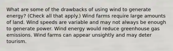 What are some of the drawbacks of using wind to generate energy? (Check all that apply.) Wind farms require large amounts of land. Wind speeds are variable and may not always be enough to generate power. Wind energy would reduce greenhouse gas emissions. Wind farms can appear unsightly and may deter tourism.