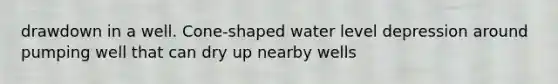 drawdown in a well. Cone-shaped water level depression around pumping well that can dry up nearby wells