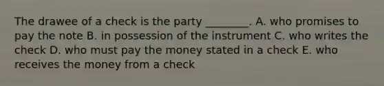 The drawee of a check is the party​ ________. A. who promises to pay the note B. in possession of the instrument C. who writes the check D. who must pay the money stated in a check E. who receives the money from a check