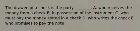 The drawee of a check is the party​ ________. A. who receives the money from a check B. in possession of the instrument C. who must pay the money stated in a check D. who writes the check E. who promises to pay the note