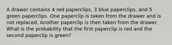 A drawer contains 4 red paperclips, 3 blue paperclips, and 5 green paperclips. One paperclip is taken from the drawer and is not replaced. Another paperclip is then taken from the drawer. What is the probability that the first paperclip is red and the second paperclip is green?