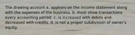 The drawing account a. appears on the income statement along with the expenses of the business. b. must show transactions every accounting period. c. is increased with debits and decreased with credits. d. is not a proper subdivision of owner's equity.