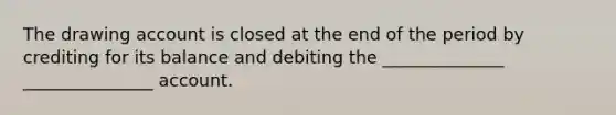 The drawing account is closed at the end of the period by crediting for its balance and debiting the ______________ _______________ account.