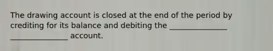 The drawing account is closed at the end of the period by crediting for its balance and debiting the _______________ _______________ account.