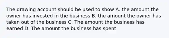 The drawing account should be used to show A. the amount the owner has invested in the business B. the amount the owner has taken out of the business C. The amount the business has earned D. The amount the business has spent