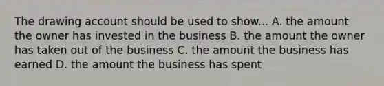 The drawing account should be used to show... A. the amount the owner has invested in the business B. the amount the owner has taken out of the business C. the amount the business has earned D. the amount the business has spent