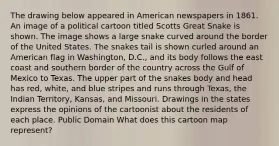 The drawing below appeared in American newspapers in 1861. An image of a political cartoon titled Scotts Great Snake is shown. The image shows a large snake curved around the border of the United States. The snakes tail is shown curled around an American flag in Washington, D.C., and its body follows the east coast and southern border of the country across the Gulf of Mexico to Texas. The upper part of the snakes body and head has red, white, and blue stripes and runs through Texas, the Indian Territory, Kansas, and Missouri. Drawings in the states express the opinions of the cartoonist about the residents of each place. Public Domain What does this cartoon map represent?