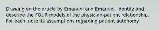 Drawing on the article by Emanuel and Emanuel, identify and describe the FOUR models of the physician-patient relationship. For each, note its assumptions regarding patient autonomy.