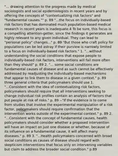 "... drawing attention to the progress made by medical sociologists and social epidemiologists in recent years and by offering the concepts of "contextualizing risk factors" and "fundamental causes."" p. 89 "...the focus on individually-based risk factors that has dominated much population-based medical research in recent years is inadequate.4 To be sure, this focus is a compelling attention-getter, since the findings it generates are highly relevant to any given individual. They can lead to "personal policy" changes..." p. 89 "But those who craft policy for populations can be led astray if their purview is narrowly limited to a focus on individually-based risk factors." 1. "...without understanding the social conditions that expose people to individually-based risk factors, interventions will fail more often than they should" p. 89 2. "... some social conditions are fundamental causes of disease and as such cannot be effectively addressed by readjusting the individually-based mechanisms that appear to link them to disease in a given context." p. 89 three general criteria that policymakers should use 1. "...Consistent with the idea of contextualizing risk factors, policymakers should require that all interventions seeking to change individual risk profiles contain an analysis of factors that put people at risk of risks." p. 89 --"If the evidence is to come from studies that involve the experimental manipulation of a risk factor, policymakers should require confirmation that the intervention works outside of the experimental context." p. 89 2. "...Consistent with the concept of fundamental causes, health policymakers should consider whether a proposed intervention will have an impact on just one disease or whether, because of its influence on a fundamental cause, it will affect many diseases." p. 89 3. "...Health policymakers concerned with broad social conditions as causes of disease should regard with skepticism interventions that focus only on intervening variables but claim to address the broader social condition." p.89