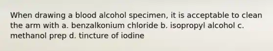 When drawing a blood alcohol specimen, it is acceptable to clean the arm with a. benzalkonium chloride b. isopropyl alcohol c. methanol prep d. tincture of iodine