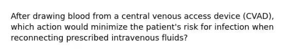 After drawing blood from a central venous access device (CVAD), which action would minimize the patient's risk for infection when reconnecting prescribed intravenous fluids?