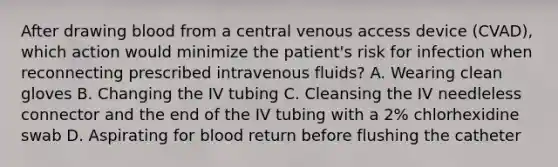 After drawing blood from a central venous access device (CVAD), which action would minimize the patient's risk for infection when reconnecting prescribed intravenous fluids? A. Wearing clean gloves B. Changing the IV tubing C. Cleansing the IV needleless connector and the end of the IV tubing with a 2% chlorhexidine swab D. Aspirating for blood return before flushing the catheter