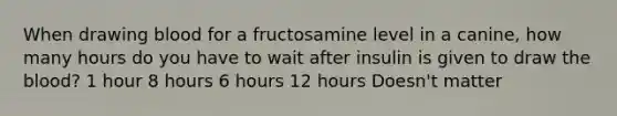 When drawing blood for a fructosamine level in a canine, how many hours do you have to wait after insulin is given to draw the blood? 1 hour 8 hours 6 hours 12 hours Doesn't matter