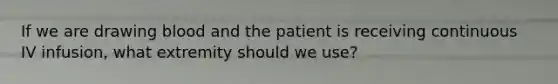 If we are drawing blood and the patient is receiving continuous IV infusion, what extremity should we use?