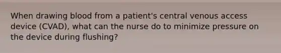 When drawing blood from a patient's central venous access device (CVAD), what can the nurse do to minimize pressure on the device during flushing?