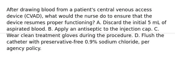 After drawing blood from a patient's central venous access device (CVAD), what would the nurse do to ensure that the device resumes proper functioning? A. Discard the initial 5 mL of aspirated blood. B. Apply an antiseptic to the injection cap. C. Wear clean treatment gloves during the procedure. D. Flush the catheter with preservative-free 0.9% sodium chloride, per agency policy.