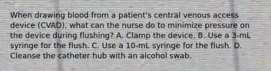 When drawing blood from a patient's central venous access device (CVAD), what can the nurse do to minimize pressure on the device during flushing? A. Clamp the device. B. Use a 3-mL syringe for the flush. C. Use a 10-mL syringe for the flush. D. Cleanse the catheter hub with an alcohol swab.