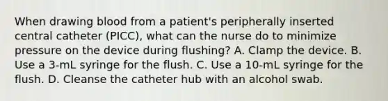 When drawing blood from a patient's peripherally inserted central catheter (PICC), what can the nurse do to minimize pressure on the device during flushing? A. Clamp the device. B. Use a 3-mL syringe for the flush. C. Use a 10-mL syringe for the flush. D. Cleanse the catheter hub with an alcohol swab.