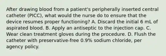 After drawing blood from a patient's peripherally inserted central catheter (PICC), what would the nurse do to ensure that the device resumes proper functioning? A. Discard the initial 6 mL of aspirated blood. B. Apply an antiseptic to the injection cap. C. Wear clean treatment gloves during the procedure. D. Flush the catheter with preservative-free 0.9% sodium chloride, per agency policy.