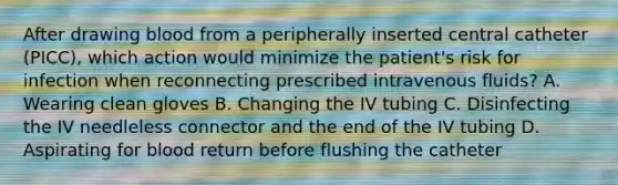 After drawing blood from a peripherally inserted central catheter (PICC), which action would minimize the patient's risk for infection when reconnecting prescribed intravenous fluids? A. Wearing clean gloves B. Changing the IV tubing C. Disinfecting the IV needleless connector and the end of the IV tubing D. Aspirating for blood return before flushing the catheter