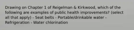 Drawing on Chapter 1 of Reigelman & Kirkwood, which of the following are examples of public health improvements? (select all that apply) - Seat belts - Portable/drinkable water - Refrigeration - Water chlorination