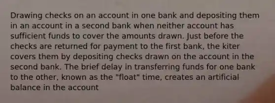 Drawing checks on an account in one bank and depositing them in an account in a second bank when neither account has sufficient funds to cover the amounts drawn. Just before the checks are returned for payment to the first bank, the kiter covers them by depositing checks drawn on the account in the second bank. The brief delay in transferring funds for one bank to the other, known as the "float" time, creates an artificial balance in the account