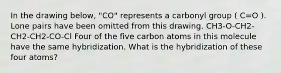 In the drawing below, "CO" represents a carbonyl group ( C=O ). Lone pairs have been omitted from this drawing. CH3-O-CH2-CH2-CH2-CO-Cl Four of the five carbon atoms in this molecule have the same hybridization. What is the hybridization of these four atoms?