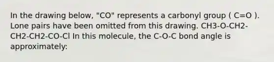 In the drawing below, "CO" represents a carbonyl group ( C=O ). Lone pairs have been omitted from this drawing. CH3-O-CH2-CH2-CH2-CO-Cl In this molecule, the C-O-C bond angle is approximately: