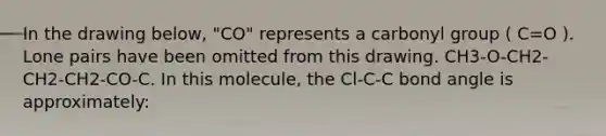 In the drawing below, "CO" represents a carbonyl group ( C=O ). Lone pairs have been omitted from this drawing. CH3-O-CH2-CH2-CH2-CO-C. In this molecule, the Cl-C-C bond angle is approximately: