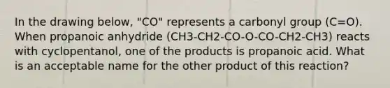 In the drawing below, "CO" represents a carbonyl group (C=O). When propanoic anhydride (CH3-CH2-CO-O-CO-CH2-CH3) reacts with cyclopentanol, one of the products is propanoic acid. What is an acceptable name for the other product of this reaction?