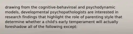 drawing from the cognitive-behaviroal and psychodynamic models, developmental psychopathologists are interested in research findings that highlight the role of parenting style that determine whether a child's early temperament will actually foreshadow all of the following except: