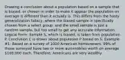 Drawing a conclusion about a population based on a sample that is biased, or chosen in order to make it appear the population on average is different than it actually is. This differs from the hasty generalization fallacy, where the biased sample is specifically chosen from a select group, and the small sample is just a random sample, but too small to get any accurate information. Logical Form: Sample S, which is biased, is taken from population P. Conclusion C is drawn about population P based on S. Example #1: Based on a survey of 1000 American homeowners, 99% of those surveyed have two or more automobiles worth on average 100,000 each. Therefore, Americans are very wealthy.