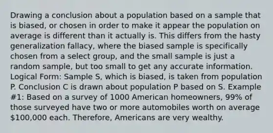 Drawing a conclusion about a population based on a sample that is biased, or chosen in order to make it appear the population on average is different than it actually is. This differs from the hasty generalization fallacy, where the biased sample is specifically chosen from a select group, and the small sample is just a random sample, but too small to get any accurate information. Logical Form: Sample S, which is biased, is taken from population P. Conclusion C is drawn about population P based on S. Example #1: Based on a survey of 1000 American homeowners, 99% of those surveyed have two or more automobiles worth on average 100,000 each. Therefore, Americans are very wealthy.