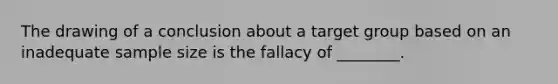 The drawing of a conclusion about a target group based on an inadequate sample size is the fallacy of ________.