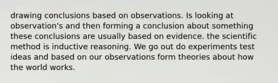 drawing conclusions based on observations. Is looking at observation's and then forming a conclusion about something these conclusions are usually based on evidence. <a href='https://www.questionai.com/knowledge/koXrTCHtT5-the-scientific-method' class='anchor-knowledge'>the scientific method</a> is inductive reasoning. We go out do experiments test ideas and based on our observations form theories about how the world works.