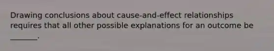 Drawing conclusions about cause-and-effect relationships requires that all other possible explanations for an outcome be _______.