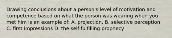 Drawing conclusions about a person's level of motivation and competence based on what the person was wearing when you met him is an example of: A. projection. B. selective perception C. first impressions D. the self-fulfilling prophecy