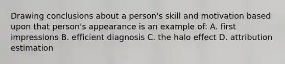 Drawing conclusions about a person's skill and motivation based upon that person's appearance is an example of: A. first impressions B. efficient diagnosis C. the halo effect D. attribution estimation