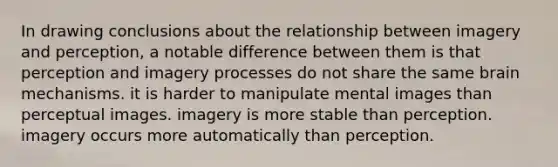 In drawing conclusions about the relationship between imagery and perception, a notable difference between them is that perception and imagery processes do not share the same brain mechanisms. it is harder to manipulate mental images than perceptual images. imagery is more stable than perception. imagery occurs more automatically than perception.