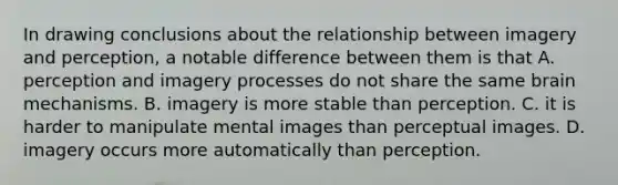 In drawing conclusions about the relationship between imagery and perception, a notable difference between them is that A. perception and imagery processes do not share the same brain mechanisms. B. imagery is more stable than perception. C. it is harder to manipulate mental images than perceptual images. D. imagery occurs more automatically than perception.