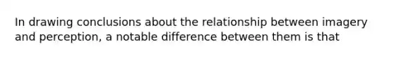 In drawing conclusions about the relationship between imagery and perception, a notable difference between them is that