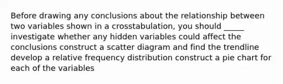 Before drawing any conclusions about the relationship between two variables shown in a crosstabulation, you should _____ investigate whether any hidden variables could affect the conclusions construct a scatter diagram and find the trendline develop a relative frequency distribution construct a pie chart for each of the variables