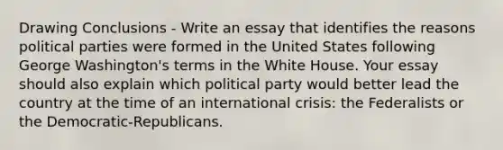 Drawing Conclusions - Write an essay that identifies the reasons political parties were formed in the United States following George Washington's terms in the White House. Your essay should also explain which political party would better lead the country at the time of an international crisis: the Federalists or the Democratic-Republicans.