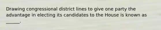 Drawing congressional district lines to give one party the advantage in electing its candidates to the House is known as ______.