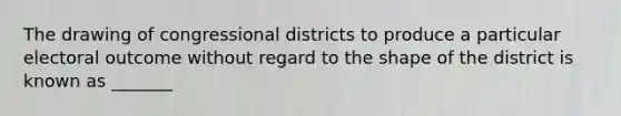 The drawing of congressional districts to produce a particular electoral outcome without regard to the shape of the district is known as _______